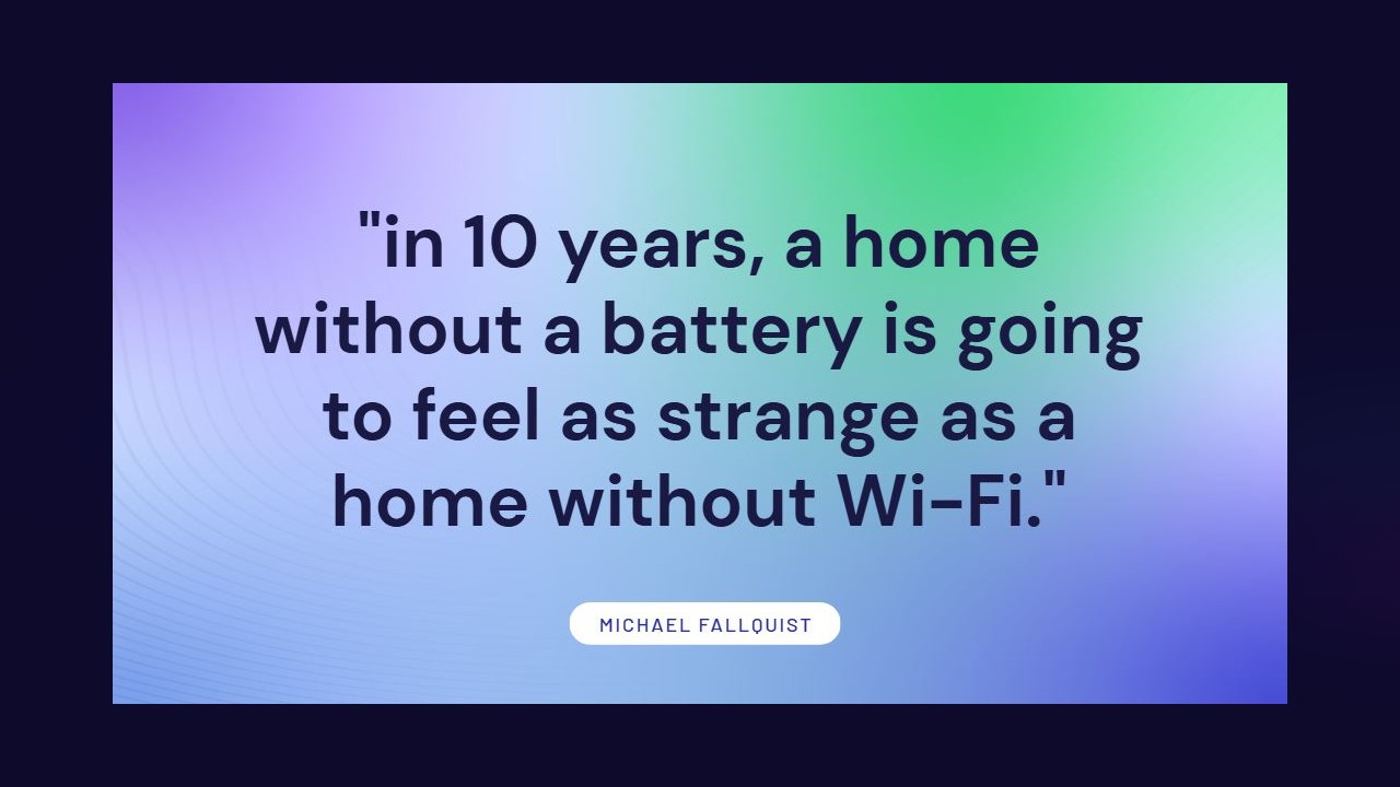 Quote: in 10 years, a home without a battery is going to feel as strange as a home without Wi-Fi — Michael Fallquist